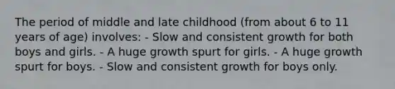 The period of middle and late childhood (from about 6 to 11 years of age) involves: - Slow and consistent growth for both boys and girls. - A huge growth spurt for girls. - A huge growth spurt for boys. - Slow and consistent growth for boys only.