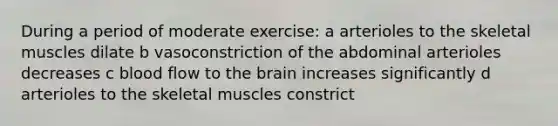 During a period of moderate exercise: a arterioles to the skeletal muscles dilate b vasoconstriction of the abdominal arterioles decreases c blood flow to the brain increases significantly d arterioles to the skeletal muscles constrict