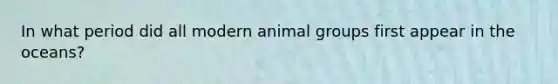 In what period did all modern animal groups first appear in the oceans?