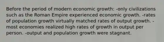 Before the period of modern economic growth: -only civilizations such as the Roman Empire experienced economic growth. -rates of population growth virtually matched rates of output growth. -most economies realized high rates of growth in output per person. -output and population growth were stagnant.