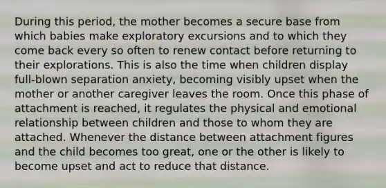 During this period, the mother becomes a secure base from which babies make exploratory excursions and to which they come back every so often to renew contact before returning to their explorations. This is also the time when children display full-blown separation anxiety, becoming visibly upset when the mother or another caregiver leaves the room. Once this phase of attachment is reached, it regulates the physical and emotional relationship between children and those to whom they are attached. Whenever the distance between attachment figures and the child becomes too great, one or the other is likely to become upset and act to reduce that distance.