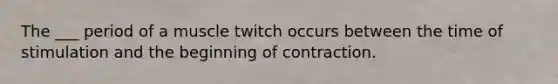 The ___ period of a muscle twitch occurs between the time of stimulation and the beginning of contraction.
