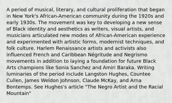 A period of musical, literary, and cultural proliferation that began in New York's African-American community during the 1920s and early 1930s. The movement was key to developing a new sense of Black identity and aesthetics as writers, visual artists, and musicians articulated new modes of African-American experience and experimented with artistic forms, modernist techniques, and folk culture. Harlem Renaissance artists and activists also influenced French and Caribbean Négritude and Negrismo movements in addition to laying a foundation for future Black Arts champions like Sonia Sanchez and Amiri Baraka. Writing luminaries of the period include Langston Hughes, Countee Cullen, James Weldon Johnson, Claude McKay, and Arna Bontemps. See Hughes's article "The Negro Artist and the Racial Mountain"