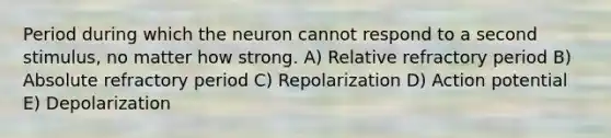 Period during which the neuron cannot respond to a second stimulus, no matter how strong. A) Relative refractory period B) Absolute refractory period C) Repolarization D) Action potential E) Depolarization