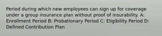 Period during which new employees can sign up for coverage under a group insurance plan without proof of insurability. A: Enrollment Period B: Probationary Period C: Eligibility Period D: Defined Contribution Plan