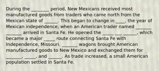 During the ________ period, New Mexicans received most manufactured goods from traders who came north from the Mexican state of ______. This began to change in ____, the year of Mexican independence, when an American trader named _______ _______ arrived in Santa Fe. He opened the _____ ___ ______, which became a major _____ route connecting Santa Fe with Independence, Missouri. _______ wagons brought American manufactured goods to New Mexico and exchanged them for _______, _____, and ______. As trade increased, a small American population settled in Santa Fe.