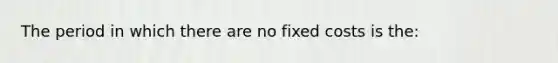 The period in which there are no fixed costs is the: