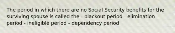 The period in which there are no Social Security benefits for the surviving spouse is called the - blackout period - elimination period - ineligible period - dependency period