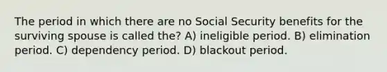 The period in which there are no Social Security benefits for the surviving spouse is called the? A) ineligible period. B) elimination period. C) dependency period. D) blackout period.