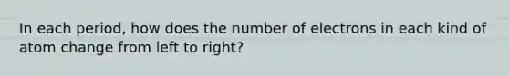 In each period, how does the number of electrons in each kind of atom change from left to right?