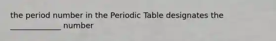 the period number in the Periodic Table designates the _____________ number