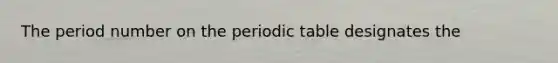 The period number on the periodic table designates the