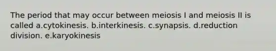 The period that may occur between meiosis I and meiosis II is called a.cytokinesis. b.interkinesis. c.synapsis. d.reduction division. e.karyokinesis