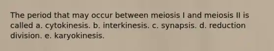 The period that may occur between meiosis I and meiosis II is called a. cytokinesis. b. interkinesis. c. synapsis. d. reduction division. e. karyokinesis.