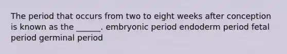 The period that occurs from two to eight weeks after conception is known as the ______. embryonic period endoderm period fetal period germinal period