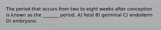 The period that occurs from two to eight weeks after conception is known as the _______ period. A) fetal B) germinal C) endoderm D) embryonic