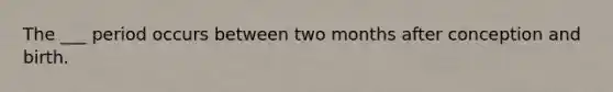 The ___ period occurs between two months after conception and birth.