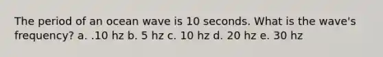 The period of an ocean wave is 10 seconds. What is the wave's frequency? a. .10 hz b. 5 hz c. 10 hz d. 20 hz e. 30 hz