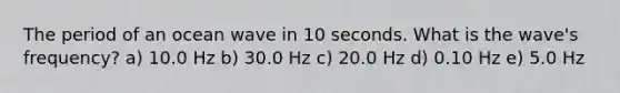 The period of an ocean wave in 10 seconds. What is the wave's frequency? a) 10.0 Hz b) 30.0 Hz c) 20.0 Hz d) 0.10 Hz e) 5.0 Hz