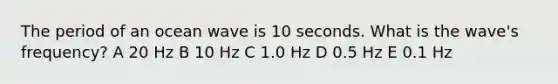 The period of an ocean wave is 10 seconds. What is the wave's frequency? A 20 Hz B 10 Hz C 1.0 Hz D 0.5 Hz E 0.1 Hz