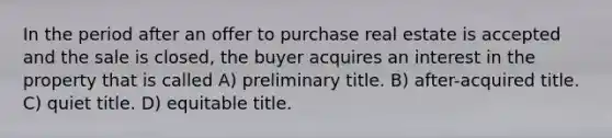 In the period after an offer to purchase real estate is accepted and the sale is closed, the buyer acquires an interest in the property that is called A) preliminary title. B) after-acquired title. C) quiet title. D) equitable title.