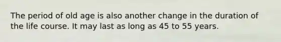 The period of old age is also another change in the duration of the life course. It may last as long as 45 to 55 years.