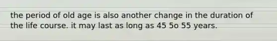 the period of old age is also another change in the duration of the life course. it may last as long as 45 5o 55 years.