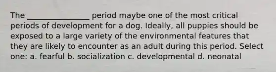 The ________________ period maybe one of the most critical periods of development for a dog. Ideally, all puppies should be exposed to a large variety of the environmental features that they are likely to encounter as an adult during this period. Select one: a. fearful b. socialization c. developmental d. neonatal