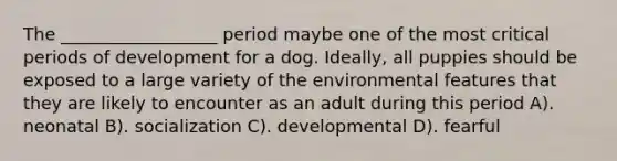 The __________________ period maybe one of the most critical periods of development for a dog. Ideally, all puppies should be exposed to a large variety of the environmental features that they are likely to encounter as an adult during this period A). neonatal B). socialization C). developmental D). fearful