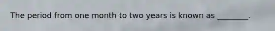 The period from one month to two years is known as ________.