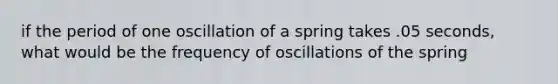 if the period of one oscillation of a spring takes .05 seconds, what would be the frequency of oscillations of the spring