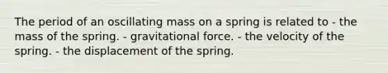 The period of an oscillating mass on a spring is related to - the mass of the spring. - gravitational force. - the velocity of the spring. - the displacement of the spring.