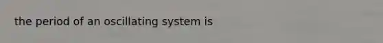 the period of an oscillating system is