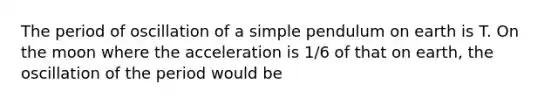 The period of oscillation of a simple pendulum on earth is T. On the moon where the acceleration is 1/6 of that on earth, the oscillation of the period would be