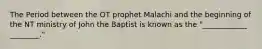 The Period between the OT prophet Malachi and the beginning of the NT ministry of John the Baptist is known as the "____________ ________."