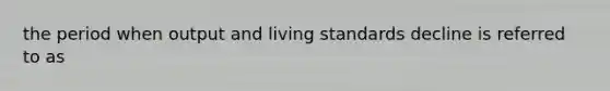 the period when output and living standards decline is referred to as