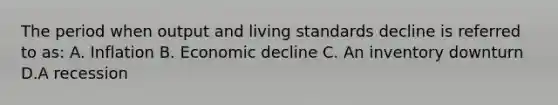 The period when output and living standards decline is referred to as: A. Inflation B. Economic decline C. An inventory downturn D.A recession