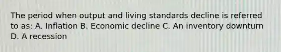 The period when output and living standards decline is referred to as: A. Inflation B. Economic decline C. An inventory downturn D. A recession