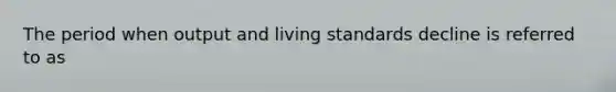 The period when output and living standards decline is referred to as