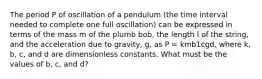 The period P of oscillation of a pendulum (the time interval needed to complete one full oscillation) can be expressed in terms of the mass m of the plumb bob, the length l of the string, and the acceleration due to gravity, g, as P = kmb1cgd, where k, b, c, and d are dimensionless constants. What must be the values of b, c, and d?