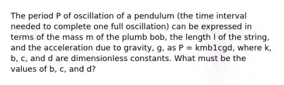 The period P of oscillation of a pendulum (the time interval needed to complete one full oscillation) can be expressed in terms of the mass m of the plumb bob, the length l of the string, and the acceleration due to gravity, g, as P = kmb1cgd, where k, b, c, and d are dimensionless constants. What must be the values of b, c, and d?