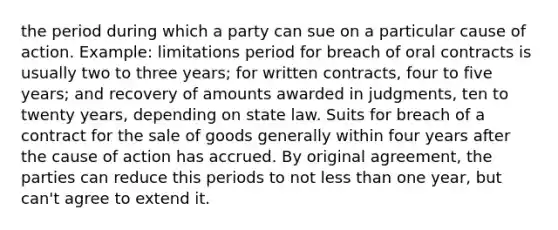 the period during which a party can sue on a particular cause of action. Example: limitations period for breach of oral contracts is usually two to three years; for written contracts, four to five years; and recovery of amounts awarded in judgments, ten to twenty years, depending on state law. Suits for breach of a contract for the sale of goods generally within four years after the cause of action has accrued. By original agreement, the parties can reduce this periods to not less than one year, but can't agree to extend it.