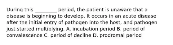 During this _________ period, the patient is unaware that a disease is beginning to develop. It occurs in an acute disease after the initial entry of pathogen into the host, and pathogen just started multiplying. A. incubation period B. period of convalescence C. period of decline D. prodromal period