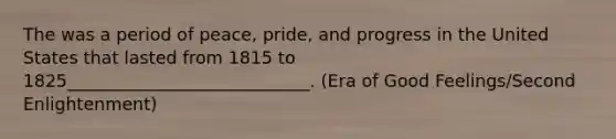 The was a period of peace, pride, and progress in the United States that lasted from 1815 to 1825____________________________. (Era of Good Feelings/Second Enlightenment)