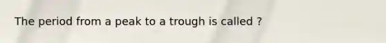 The period from a peak to a trough is called ?