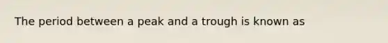 The period between a peak and a trough is known as