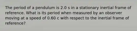 The period of a pendulum is 2.0 s in a stationary inertial frame of reference. What is its period when measured by an observer moving at a speed of 0.60 c with respect to the inertial frame of reference?