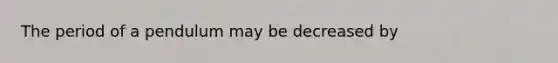 The period of a pendulum may be decreased by