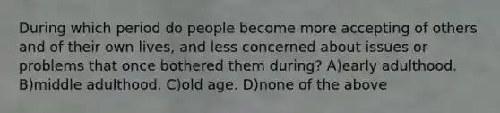 During which period do people become more accepting of others and of their own lives, and less concerned about issues or problems that once bothered them during? A)early adulthood. B)middle adulthood. C)old age. D)none of the above