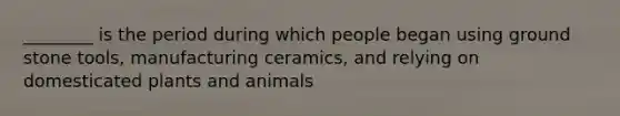 ________ is the period during which people began using ground stone tools, manufacturing ceramics, and relying on domesticated plants and animals